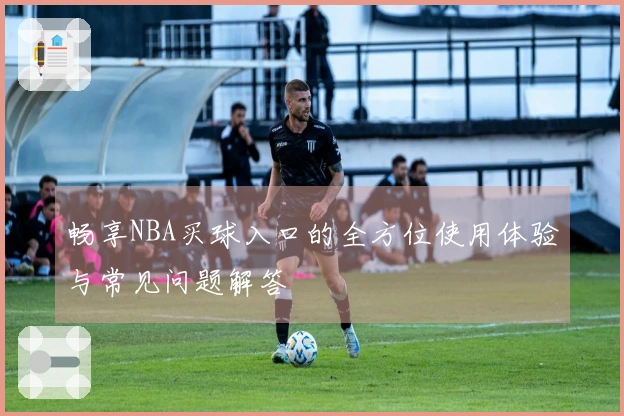 畅享NBA买球入口的全方位使用体验与常见问题解答