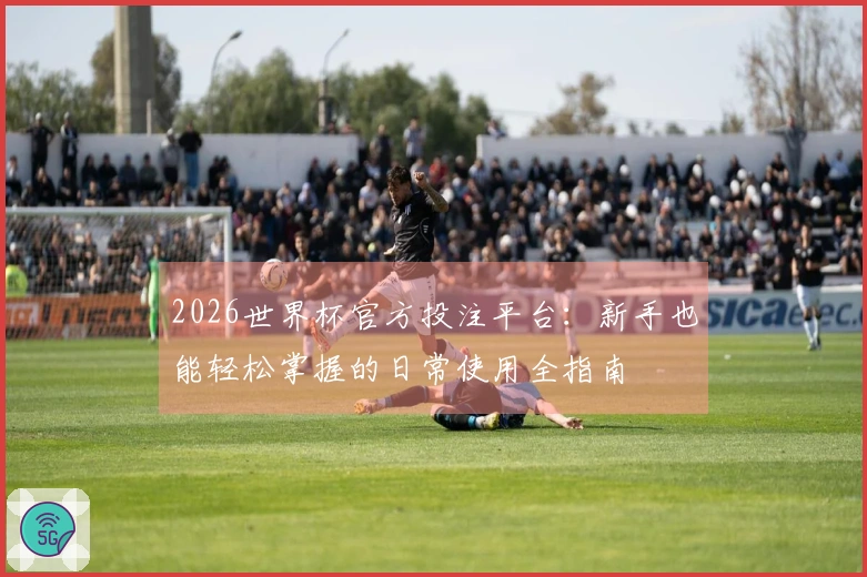 2026世界杯官方投注平台：新手也能轻松掌握的日常使用全指南