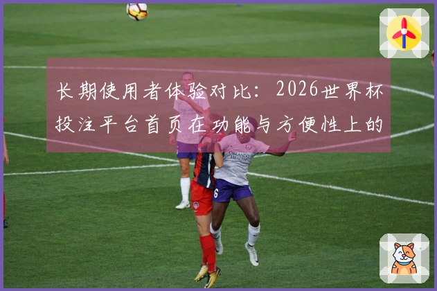 长期使用者体验对比：2026世界杯投注平台首页在功能与方便性上的优势分析