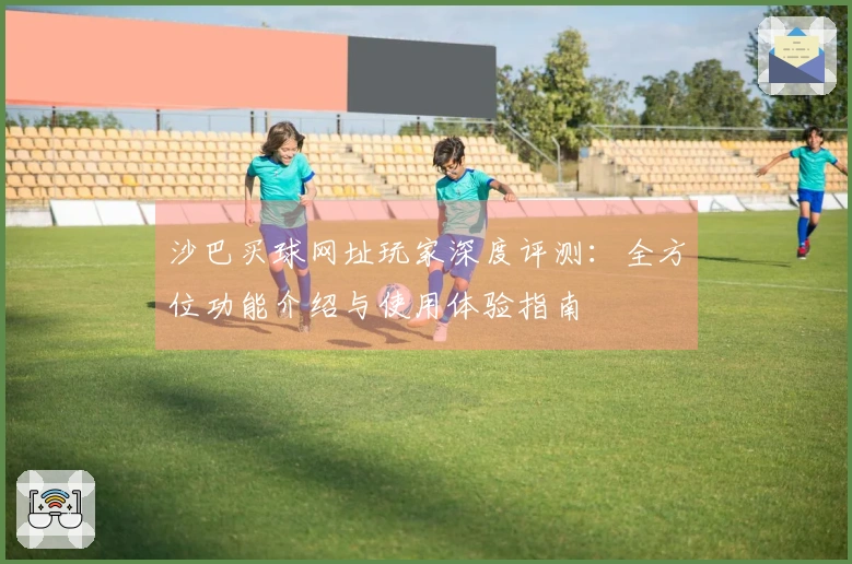 沙巴买球网址玩家深度评测：全方位功能介绍与使用体验指南