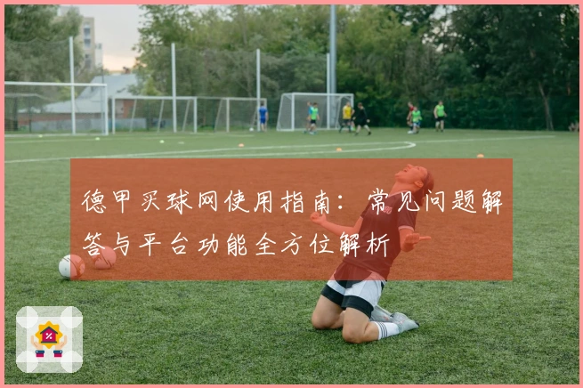 德甲买球网使用指南：常见问题解答与平台功能全方位解析