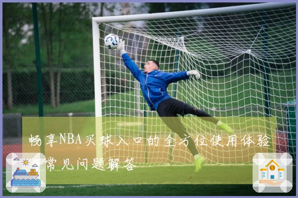 畅享NBA买球入口的全方位使用体验与常见问题解答