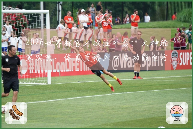 2026世界杯官方投注平台：大神玩家实测，体育直播入口与功能全方位体验